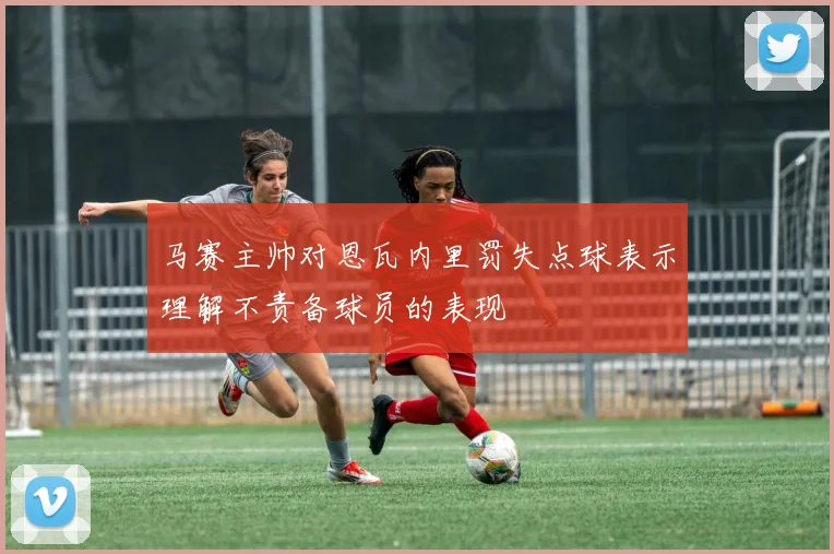 马赛主帅对恩瓦内里罚失点球表示理解不责备球员的表现