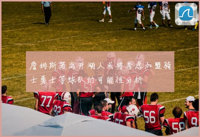詹姆斯若离开湖人或将考虑加盟骑士勇士等球队的可能性分析