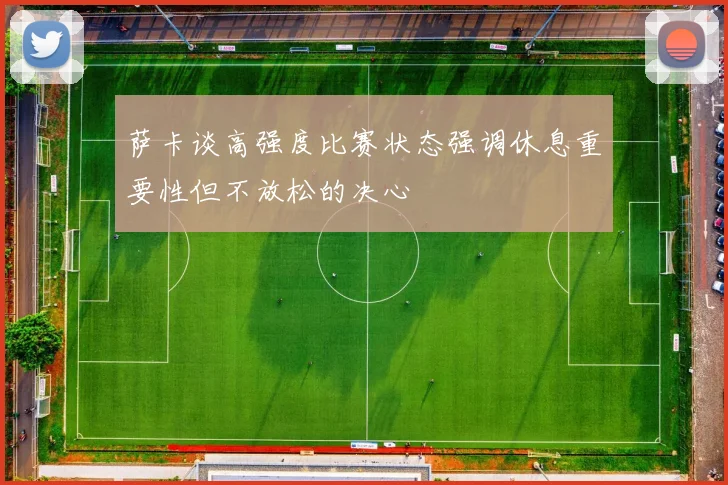萨卡谈高强度比赛状态强调休息重要性但不放松的决心