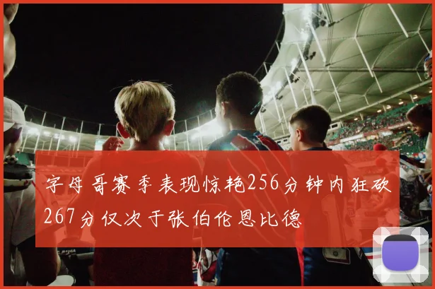 字母哥赛季表现惊艳256分钟内狂砍267分仅次于张伯伦恩比德
