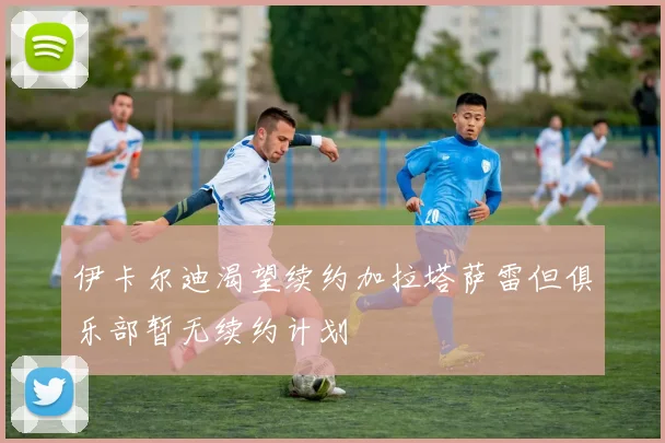 伊卡尔迪渴望续约加拉塔萨雷但俱乐部暂无续约计划