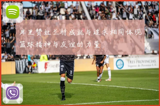 库里赞杜兰特成就与追求相同体现篮球精神与友谊的力量