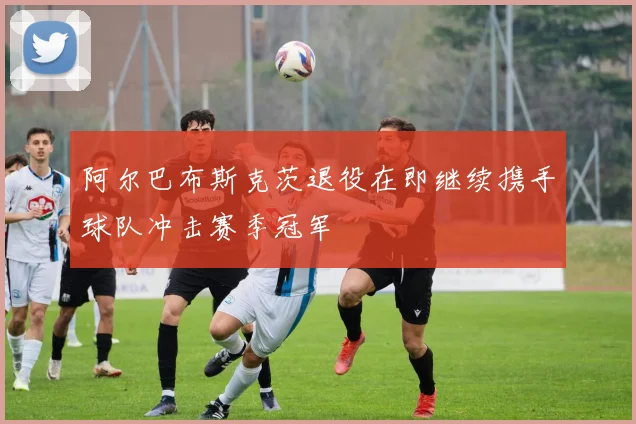 阿尔巴布斯克茨退役在即继续携手球队冲击赛季冠军