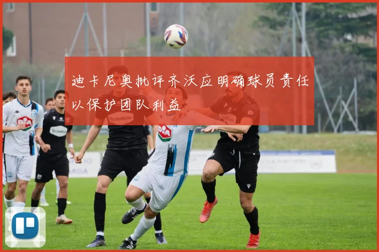 迪卡尼奥批评齐沃应明确球员责任以保护团队利益