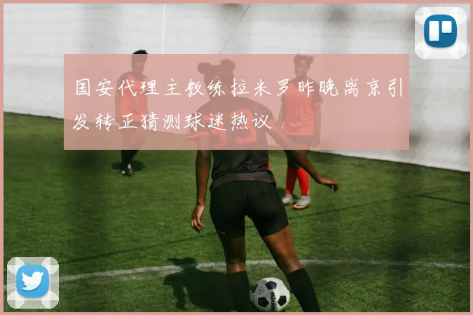国安代理主教练拉米罗昨晚离京引发转正猜测球迷热议