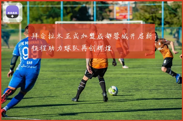 拜合拉木正式加盟成都蓉城开启新征程助力球队再创辉煌