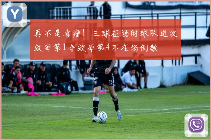 真不是毒瘤！三球在场时球队进攻效率第1净效率第4不在场倒数