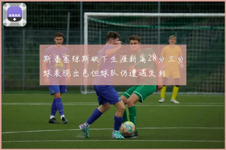 斯潘塞琼斯砍下生涯新高28分三分球表现出色但球队仍遭遇失利