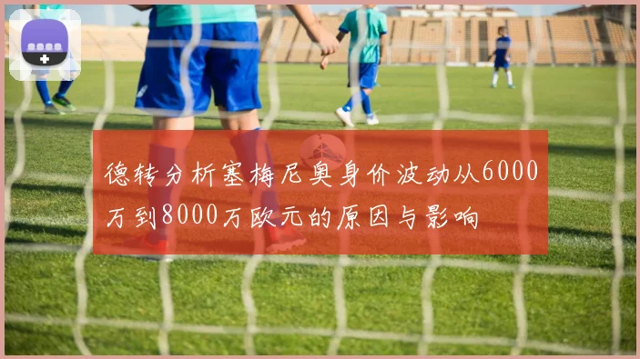 德转分析塞梅尼奥身价波动从6000万到8000万欧元的原因与影响