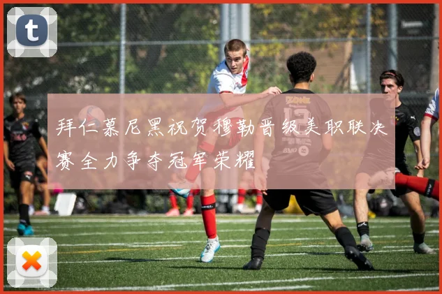 拜仁慕尼黑祝贺穆勒晋级美职联决赛全力争夺冠军荣耀