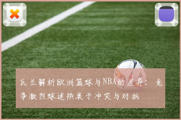 瓦兰解析欧洲篮球与NBA的差异：竞争激烈球迷热衷于冲突与对抗