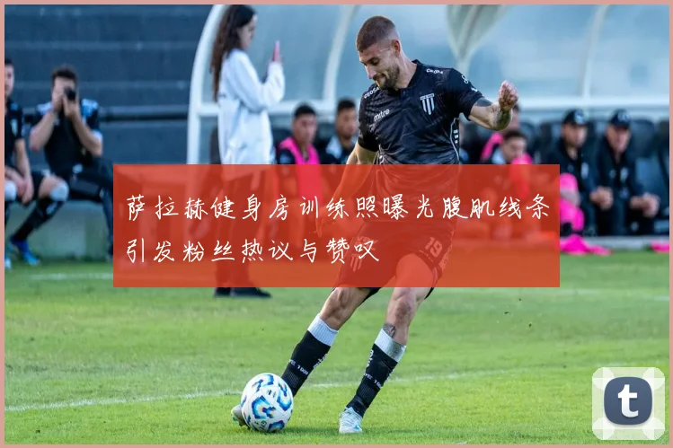 萨拉赫健身房训练照曝光腹肌线条引发粉丝热议与赞叹