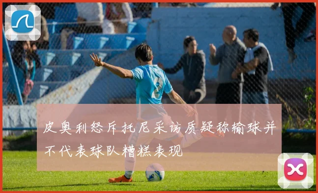 皮奥利怒斥托尼采访质疑称输球并不代表球队糟糕表现