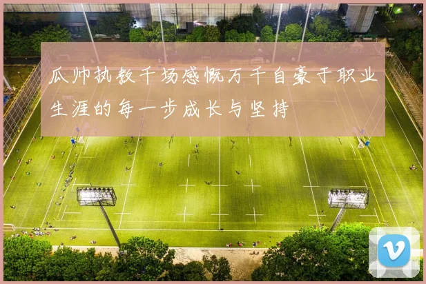 瓜帅执教千场感慨万千自豪于职业生涯的每一步成长与坚持