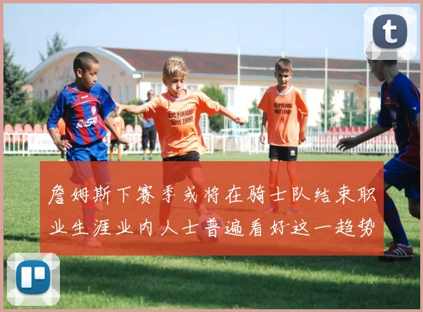 詹姆斯下赛季或将在骑士队结束职业生涯业内人士普遍看好这一趋势