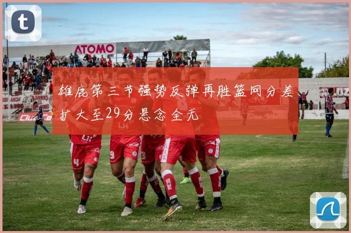 雄鹿第三节强势反弹再胜篮网分差扩大至29分悬念全无