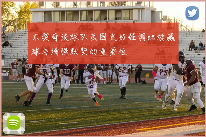东契奇谈球队氛围良好强调继续赢球与增强默契的重要性