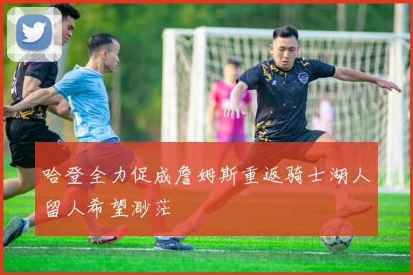 哈登全力促成詹姆斯重返骑士湖人留人希望渺茫