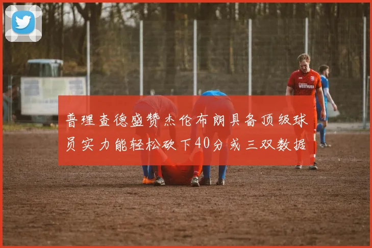 普理查德盛赞杰伦布朗具备顶级球员实力能轻松砍下40分或三双数据